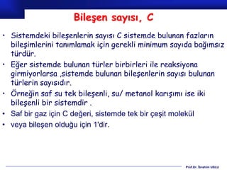 Bileşen sayısı, C
• Sistemdeki bileşenlerin sayısı C sistemde bulunan fazların
  bileşimlerini tanımlamak için gerekli minimum sayıda bağımsız
  türdür.
• Eğer sistemde bulunan türler birbirleri ile reaksiyona
  girmiyorlarsa ,sistemde bulunan bileşenlerin sayısı bulunan
  türlerin sayısıdır.
• Örneğin saf su tek bileşenli, su/ metanol karışımı ise iki
  bileşenli bir sistemdir .
• Saf bir gaz için C değeri, sistemde tek bir çeşit molekül
• veya bileşen olduğu için 1'dir.




                                                    Prof.Dr. İbrahim USLU
 