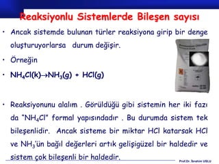 Reaksiyonlu Sistemlerde Bileşen sayısı
• Ancak sistemde bulunan türler reaksiyona girip bir denge
  oluşturuyorlarsa durum değişir.

• Örneğin

• NH4Cl(k)NH3(g) + HCl(g)



• Reaksiyonunu alalım . Görüldüğü gibi sistemin her iki fazı
  da “NH4Cl” formal yapısındadır . Bu durumda sistem tek
  bileşenlidir. Ancak sisteme bir miktar HCl katarsak HCl
  ve NH3’ün bağıl değerleri artık gelişigüzel bir haldedir ve
  sistem çok bileşenli bir haldedir.                Prof.Dr. İbrahim USLU
 