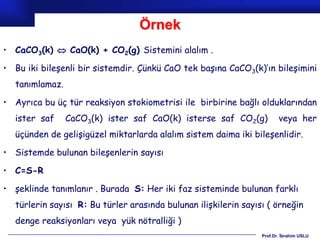 Örnek
• CaCO3(k)  CaO(k) + CO2(g) Sistemini alalım .

• Bu iki bileşenli bir sistemdir. Çünkü CaO tek başına CaCO3(k)’ın bileşimini
  tanımlamaz.

• Ayrıca bu üç tür reaksiyon stokiometrisi ile birbirine bağlı olduklarından
  ister saf     CaCO3(k) ister saf CaO(k) isterse saf CO2(g)            veya her
  üçünden de gelişigüzel miktarlarda alalım sistem daima iki bileşenlidir.

• Sistemde bulunan bileşenlerin sayısı

• C=S-R

• şeklinde tanımlanır . Burada S: Her iki faz sisteminde bulunan farklı
  türlerin sayısı R: Bu türler arasında bulunan ilişkilerin sayısı ( örneğin
  denge reaksiyonları veya yük nötralliği )
                                                                 Prof.Dr. İbrahim USLU
 