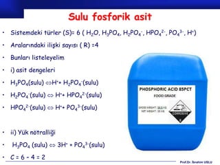 Sulu fosforik asit
• Sistemdeki türler (S)= 6 ( H2O, H3PO4, H2PO4-, HPO42-, PO43-, H+)

• Aralarındaki ilişki sayısı ( R) =4

• Bunları listeleyelim

• i) asit dengeleri

• H3PO4(sulu) H++ H2PO4-(sulu)

• H2PO4-(sulu)  H++ HPO42-(sulu)

• HPO42-(sulu)  H++ PO43-(sulu)



• ii) Yük nötralliği

•   H3PO4 (sulu)  3H+ + PO43-(sulu)

• C=6–4=2
                                                             Prof.Dr. İbrahim USLU
 