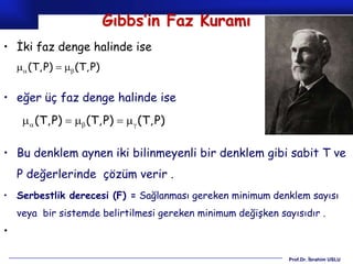 Gıbbs’in Faz Kuramı
• İki faz denge halinde ise
     (T, P)   (T, P)

• eğer üç faz denge halinde ise
       (T, P)   (T, P)    (T, P)

• Bu denklem aynen iki bilinmeyenli bir denklem gibi sabit T ve
    P değerlerinde çözüm verir .
• Serbestlik derecesi (F) = Sağlanması gereken minimum denklem sayısı
    veya bir sistemde belirtilmesi gereken minimum değişken sayısıdır .
•

                                                               Prof.Dr. İbrahim USLU
 