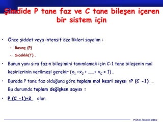 Şimdide P tane faz ve C tane bileşen içeren
               bir sistem için

• Önce şiddet veya intensif özellikleri sayalım :
   – Basınç (P)

   – Sıcaklık(T) .

• Bunun yanı sıra fazın bileşimini tanımlamak için C-1 tane bileşenin mol
  kesirlerinin verilmesi gerekir (x1 +x2 + ……+ xC = 1) .

• Burada P tane faz olduğuna göre toplam mol kesri sayısı :P (C -1) .
  Bu durumda toplam değişken sayısı :

• P (C -1)+2         olur.



                                                               Prof.Dr. İbrahim USLU
 