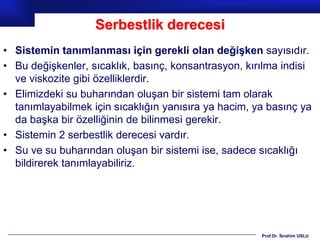 Serbestlik derecesi
• Sistemin tanımlanması için gerekli olan değişken sayısıdır.
• Bu değişkenler, sıcaklık, basınç, konsantrasyon, kırılma indisi
  ve viskozite gibi özelliklerdir.
• Elimizdeki su buharından oluşan bir sistemi tam olarak
  tanımlayabilmek için sıcaklığın yanısıra ya hacim, ya basınç ya
  da başka bir özelliğinin de bilinmesi gerekir.
• Sistemin 2 serbestlik derecesi vardır.
• Su ve su buharından oluşan bir sistemi ise, sadece sıcaklığı
  bildirerek tanımlayabiliriz.




                                                      Prof.Dr. İbrahim USLU
 