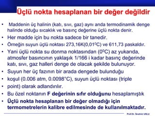 Üçlü nokta hesaplanan bir değer değildir
•    Maddenin üç halinin (katı, sıvı, gaz) aynı anda termodinamik denge
    halinde olduğu sıcaklık ve basınç değerine üçlü nokta denir.
• Her madde için bu nokta sadece bir tanedir.
• Örneğin suyun üçlü noktası 273,16K(0,010C) ve 611,73 paskaldır.
• Yani üçlü nokta su donma noktasından (00C) az yukarıda,
  atmosfer basıncının yaklaşık 1/166 i kadar basınç değerinde
  katı, sıvı, gaz halleri denge de olacak şekilde bulunuyor.
• Suyun her üç fazının bir arada dengede bulunduğu
• koşul (0.006 atm, 0.0098°C), suyun üçlü noktası (triple
• point) olarak adlandırılır.
• Bu özel noktanın F değerinin sıfır olduğunu hesaplamıştık
• Üçlü nokta hesaplanan bir değer olmadığı için
  termometrelerin kalibre edilmesinde de kullanılmaktadır.
                                                            Prof.Dr. İbrahim USLU
 