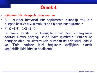 Örnek 4
• a)Buharı ile dengede olan sıvı su
• Bu sistem kimyasal bir tepkimenin olmadığı tek bir
  bileşen katı ve sıvı olmak iki faz içeren bir sistemdir
• F= C +2-P = 1+2 -2 =1
• Bu sonuç verilen bir basınçta suyun tek bir kaynama
  noktası olması gerçeği ile de uyum içindedir : Buharı ile
  dengede olan su sistemi için buradan da görüldüğü gibi P
  ve T’nin sadece biri bağımsız değişken olarak
  seçilebilir,ikisi birden seçilemez




                                                  Prof.Dr. İbrahim USLU
 