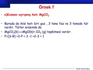 Örnek 7
• e)Kısmen ayrışmış katı MgCO3

• Burada da ikisi katı biri gaz , 3 tane faz ve 3 tanede tür
  vardır. Türler arasında da
• MgCO3(k) MgO(k)+ CO2 (g) tepkimesi vardır .
• F=(S-R) +2-P = 3 -1 +2-3 = 1




                                                   Prof.Dr. İbrahim USLU
 