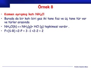 Örnek 8
• Kısmen ayrışmış katı NH4Cl
• Burada da bir katı biri gaz iki tane faz ve üç tane tür var
  ve türler arasında
• NH4Cl(k)  NH3(g)+ HCl (g) tepkimesi vardır .
• F=(S-R) +2-P = 3 -1 +2-2 = 2




                                                    Prof.Dr. İbrahim USLU
 