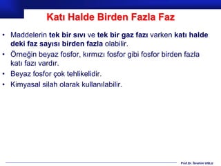 Katı Halde Birden Fazla Faz
• Maddelerin tek bir sıvı ve tek bir gaz fazı varken katı halde
  deki faz sayısı birden fazla olabilir.
• Örneğin beyaz fosfor, kırmızı fosfor gibi fosfor birden fazla
  katı fazı vardır.
• Beyaz fosfor çok tehlikelidir.
• Kimyasal silah olarak kullanılabilir.




                                                      Prof.Dr. İbrahim USLU
 