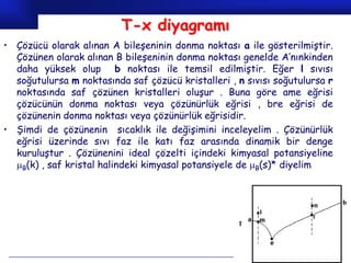 T-x diyagramı
• Çözücü olarak alınan A bileşeninin donma noktası a ile gösterilmiştir.
  Çözünen olarak alınan B bileşeninin donma noktası genelde A’nınkinden
  daha yüksek olup b noktası ile temsil edilmiştir. Eğer l sıvısı
  soğutulursa m noktasında saf çözücü kristalleri , n sıvısı soğutulursa r
  noktasında saf çözünen kristalleri oluşur . Buna göre ame eğrisi
  çözücünün donma noktası veya çözünürlük eğrisi , bre eğrisi de
  çözünenin donma noktası veya çözünürlük eğrisidir.
• Şimdi de çözünenin sıcaklık ile değişimini inceleyelim . Çözünürlük
  eğrisi üzerinde sıvı faz ile katı faz arasında dinamik bir denge
  kuruluştur . Çözünenini ideal çözelti içindeki kimyasal potansiyeline
  B(k) , saf kristal halindeki kimyasal potansiyele de B(s)* diyelim




                                                               Prof.Dr. İbrahim USLU
 