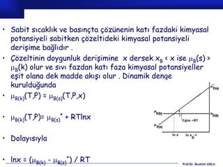 • Sabit sıcaklık ve basınçta çözünenin katı fazdaki kimyasal
  potansiyeli sabitken çözeltideki kimyasal potansiyeli
  derişime bağlıdır .
• Çözeltinin doygunluk derişimine x dersek xB < x ise B(s) >
  B(k) olur ve sıvı fazdan katı faza kimyasal potansiyeller
  eşit olana dek madde akışı olur . Dinamik denge
  kurulduğunda
• B(k)(T,P) = B(s)(T,P,x)

• B(k)(T,P)= B(s)* + RTlnx

• Dolayısıyla

• lnx = (B(k) - B(s)*) / RT                       Prof.Dr. İbrahim USLU
 