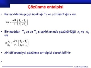 Çözünme entalpisi
• Bir maddenin geçiş sıcaklığı T0 ve çözünürlüğü x ise
           H  T2  T0 
    ln x     
               T T 
            R  1 o    

• Bir madden T1 ve ve T2 sıcaklıklarında çözünürlüğü x1 ve x2
  ise
       x1 H  T2  T1 
    ln       
               T T 
       x2   R  1 2   

• H diferansiyel çözünme entalpisi olarak bilinir

•
                                                     Prof.Dr. İbrahim USLU
 