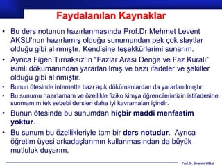 Faydalanılan Kaynaklar
• Bu ders notunun hazırlanmasında Prof.Dr Mehmet Levent
  AKSU’nun hazırlamış olduğu sunumundan pek çok slaytlar
  olduğu gibi alınmıştır. Kendisine teşekkürlerimi sunarım.
• Ayrıca Figen Tırnaksız’ın “Fazlar Arası Denge ve Faz Kuralı”
  isimli dökümanından yararlanılmış ve bazı ifadeler ve şekiller
  olduğu gibi alınmıştır.
• Bunun ötesinde internette bazı açık dökümanlardan da yararlanılmıştır.
• Bu sunumu hazırlamam ve özellikle fiziko kimya öğrencilerimizin istifadesine
  sunmamım tek sebebi dersleri daha iyi kavramaları içindir.
• Bunun ötesinde bu sunumdan hiçbir maddi menfaatim
  yoktur.
• Bu sunum bu özellikleriyle tam bir ders notudur. Ayrıca
  öğretim üyesi arkadaşlarımın kullanmasından da büyük
  mutluluk duyarım.
                                                                Prof.Dr. İbrahim USLU
 