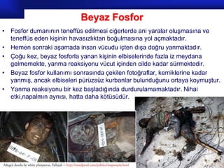 Beyaz Fosfor
• Fosfor dumanının teneffüs edilmesi ciğerlerde ani yaralar oluşmasına ve
  teneffüs eden kişinin havasızlıktan boğulmasına yol açmaktadır.
• Hemen sonraki aşamada insan vücudu içten dışa doğru yanmaktadır.
• Çoğu kez, beyaz fosforla yanan kişinin elbiselerinde fazla iz meydana
  gelmemekte, yanma reaksiyonu vücut içinden cilde kadar sürmektedir.
• Beyaz fosfor kullanımı sonrasında çekilen fotoğraflar, kemiklerine kadar
  yanmış, ancak elbiseleri pürüzsüz kurbanlar bulunduğunu ortaya koymuştur.
• Yanma reaksiyonu bir kez başladığında durdurulamamaktadır. Nihai
  etki,napalmın aynısı, hatta daha kötüsüdür.




                                                              Prof.Dr. İbrahim USLU
 
