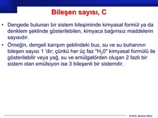 Bileşen sayısı, C
• Dengede bulunan bir sistem bileşiminde kimyasal formül ya da
  denklem şeklinde gösterilebilen, kimyaca bağımsız maddelerin
  sayısıdır.
• Örneğin, dengeli karışım şeklindeki buz, su ve su buharının
  bileşen sayısı 1 'dir; çünkü her üç faz "H20" kimyasal formülü ile
  gösterilebilir veya yağ, su ve emülgatörden oluşan 2 fazlı bir
  sistem olan emülsiyon ise 3 bileşenli bir sistemdir.




                                                        Prof.Dr. İbrahim USLU
 