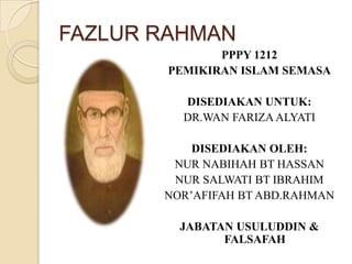 FAZLUR RAHMAN
PPPY 1212
PEMIKIRAN ISLAM SEMASA
DISEDIAKAN UNTUK:
DR.WAN FARIZA ALYATI

DISEDIAKAN OLEH:
NUR NABIHAH BT HASSAN
NUR SALWATI BT IBRAHIM
NOR’AFIFAH BT ABD.RAHMAN
JABATAN USULUDDIN &
FALSAFAH

 