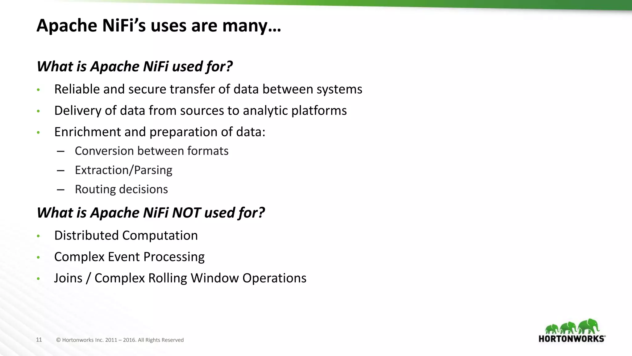 11 © Hortonworks Inc. 2011 – 2016. All Rights Reserved
Apache NiFi’s uses are many…
What is Apache NiFi used for?
• Reliable and secure transfer of data between systems
• Delivery of data from sources to analytic platforms
• Enrichment and preparation of data:
– Conversion between formats
– Extraction/Parsing
– Routing decisions
What is Apache NiFi NOT used for?
• Distributed Computation
• Complex Event Processing
• Joins / Complex Rolling Window Operations
 