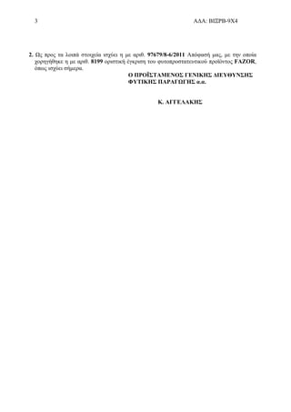3 ΑΔΑ: ΒΙΞΡΒ-9Χ4
2. Ως προς τα λοιπά στοιχεία ισχύει η με αριθ. 97679/8-6/2011 Απόφασή μας, με την οποία
χορηγήθηκε η με αριθ. 8199 οριστική έγκριση του φυτοπροστατευτικού προϊόντος FAZOR,
όπως ισχύει σήμερα.
Ο ΠΡΟΪΣΤΑΜΕΝΟΣ ΓΕΝΙΚΗΣ ΔΙΕΥΘΥΝΣΗΣ
ΦΥΤΙΚΗΣ ΠΑΡΑΓΩΓΗΣ α.α.
Κ. ΑΓΓΕΛΑΚΗΣ
 