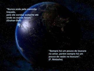 "Nunca ande pelo caminho
traçado,
pois ele conduz somente até
onde os outros foram."
(Grahan Bell)
"Sempre há um pouco de loucura
no amor, porém sempre há um
pouco de razão na loucura".
(F. Nietzshe)
 
