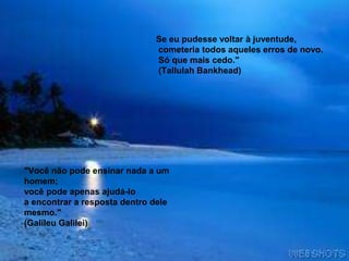 Se eu pudesse voltar à juventude,
cometeria todos aqueles erros de novo.
Só que mais cedo."
(Tallulah Bankhead)
"Você não pode ensinar nada a um
homem;
você pode apenas ajudá-lo
a encontrar a resposta dentro dele
mesmo."
(Galileu Galilei)
 