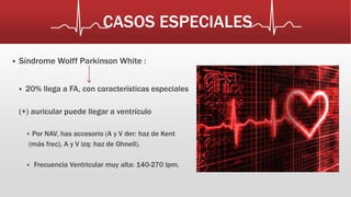 CASOS ESPECIALES 
 Síndrome Wolff Parkinson White : 
 20% llega a FA, con características especiales 
(+) auricular puede llegar a ventrículo 
 Por NAV, has accesorio (A y V der: haz de Kent 
(más frec), A y V izq: haz de Ohnell). 
 Frecuencia Ventricular muy alta: 140-270 lpm. 
 