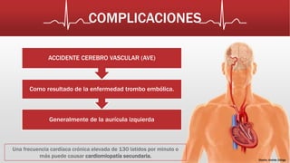 COMPLICACIONES 
Diseño: Andrés Zúñiga 
ACCIDENTE CEREBRO VASCULAR (AVE) 
Como resultado de la enfermedad trombo embólica. 
Generalmente de la aurícula izquierda 
Una frecuencia cardíaca crónica elevada de 130 latidos por minuto o 
más puede causar cardiomiopatía secundaria. 
 