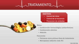 TRATAMIENTO 
Ritmo: 
OBJETIVOS: 
• Control del ritmo 
• Control de la frecuencia 
• Prevencion de embolias 
 Cardioversión farmacológica (antiarrítmicos) 
 Cardioversión eléctrica 
 Ablación 
Frecuencia: 
 Fármacos como primera línea de tratamiento 
 Marcapasos (ablación nodo AV) 
Diseño: Andrés Zúñiga 
 