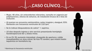 CASO CLÍNICO 
 Mujer, 46 años, sin antecedentes relevantes, consulta en urgencia por 
palpitaciones y disnea de esfuerzo, de instalación brusca de 3 días de 
evolución. 
 Al examen se encuentra asintomática, pulso irregular y desigual, ECG: 
fibrilación con frecuencia ventricular de 110 lpm. 
 Se le indican bloqueadores de calcio* + aspirina. 
 10 dias después ingresa a otro servicio presentando hemiplejía 
faciobraqiocrural der y afasia mixta. 
 En ex CV, R1 aumento intensidad, chasquido de apertura y rolido 
mesodiastólico en área mitral. Se hizo TC cerebro, que mostró lesión 
isquémica en hemisferio izq. 
*disminuye la frecuencia ventricular. 
Diseño: Andrés Zúñiga 
 