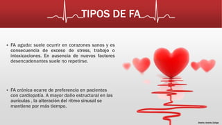 TIPOS DE FA 
 FA aguda: suele ocurrir en corazones sanos y es 
consecuencia de exceso de stress, trabajo o 
intoxicaciones. En ausencia de nuevos factores 
desencadenantes suele no repetirse. 
 FA crónica ocurre de preferencia en pacientes 
con cardiopatía. A mayor daño estructural en las 
aurículas , la alteración del ritmo sinusal se 
mantiene por más tiempo. 
Diseño: Andrés Zúñiga 
 