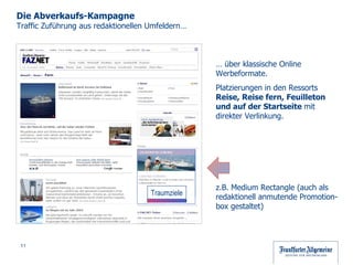 …  über klassische Online Werbeformate.  Platzierungen in den Ressorts  Reise, Reise fern, Feuilleton und auf der Startseite  mit direkter Verlinkung. z.B. Medium Rectangle (auch als  redaktionell anmutende Promotion-box gestaltet) Die Abverkaufs-Kampagne  Traffic Zuführung aus redaktionellen Umfeldern… Traumziele 