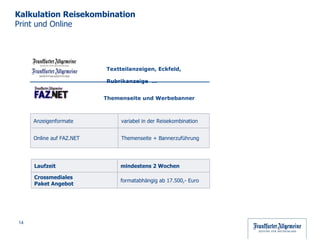 Kalkulation Reisekombination  Print und Online Textteilanzeigen, Eckfeld, Rubrikanzeige  … Themenseite und Werbebanner Laufzeit mindestens 2 Wochen Crossmediales  Paket Angebot  formatabhängig ab 17.500,- Euro  Anzeigenformate variabel in der Reisekombination Online auf FAZ.NET  Themenseite + Bannerzuführung 