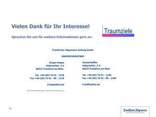 Vielen Dank für Ihr Interesse! Sprechen Sie uns für weitere Informationen gern an: Frankfurter Allgemeine Zeitung GmbH ANSPRECHPARTNER Harald Kaffka Hellerhofstr. 2-4 60327 Frankfurt am Main  Tel. +49 (69) 75 91 - 1106 Fax +49 (69) 75 91 - 80 - 1106 [email_address] Jürgen Hoppe Hellerhofstr. 2-4 60327 Frankfurt am Main  Tel. +49 (69) 75 91 - 1318 Fax +49 (69) 75 91 - 80 - 1318 [email_address] (Ich besuche Sie gern nach Vereinbarung.) Traumziele 