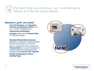 Elemente in „print“ und „online“ Text-Teil Anzeigen  oder  klassische Formate auf relevanten Seiten  in der F.A.Z. und der Sonntagszeitung Advertorials und Beilagen Anzeigen  sollten auf die  Themen-Seite  im Internet verweisen Standard-Werbemitteln (Banner)  geschaltet in relevanten Themen-Umfeldern auf den Internet-Seiten von FAZ.NET Einer für spezifischen Verkauf optimierten  Themen-Seite  auf unserer Homepage mit Produkt-Erklärungen, Abbildungen und Animationen  im „Feel & Look“ FAZ.NET Direkte Verlinkungen zu Ihren Landing-Pages Fordern Sie uns heraus – wir wollen gute Ideen mit Ihnen entwickeln.  