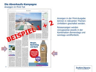 Die Abverkaufs-Kampagne  Anzeigen im Print-Teil Anzeigen in der Print-Ausgabe  können in relevanten Themen-Umfeldern geschaltet werden. Reiseanzeigen werden vorzugsweise jeweils in der Kombination donnerstags und sonntags veröffentlicht.  Bekommen Sie bei diesem Anblick auch Fernweh? Dann kommen Sie zu uns - Die ganze Cluburlaubs-Welt  liegt zu Ihren Füßen ! Gleich auf  www.faz.net/C lubMed  Vorteilsangebot sichern! Traumziele BEISPIEL 1 + 2 1 2 Fernweh? Gleich unter www.faz.net/ traumziele Vorteilsangebot  sichern! Traumziele Traumziele 