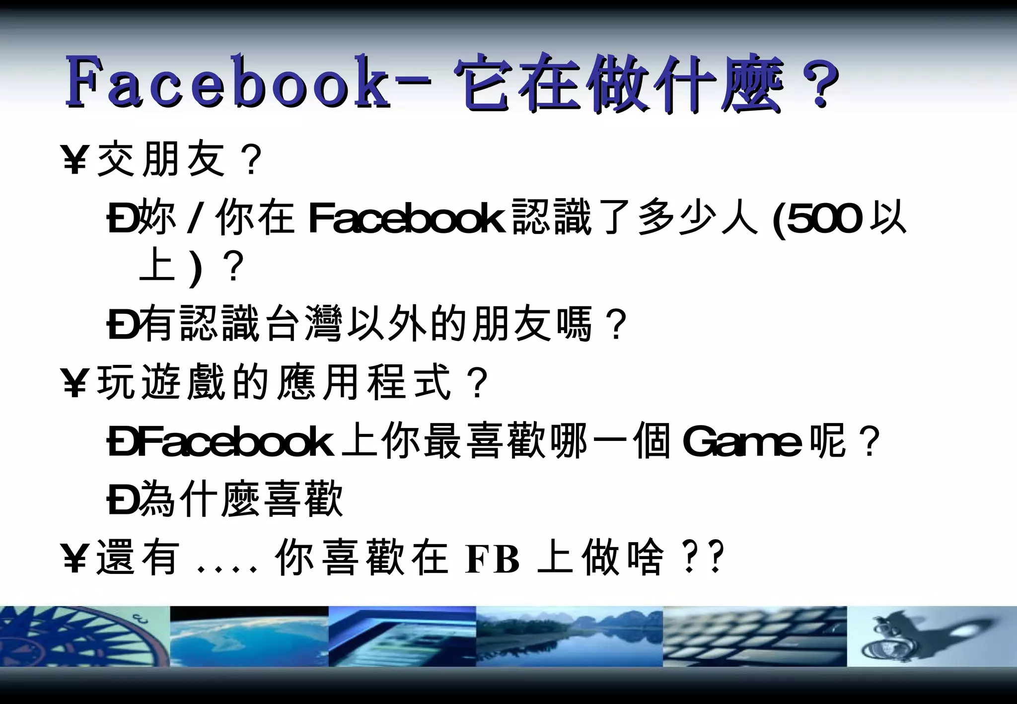 Facebook- 它在做什麼？ 交朋友？ 妳 / 你在 Facebook 認識了多少人 (500 以上 ) ？ 有認識台灣以外的朋友嗎？ 玩遊戲的應用程式？ Facebook 上你最喜歡哪一個 Game 呢？ 為什麼喜歡 還有 .... 你喜歡在 FB 上做啥 ?? 