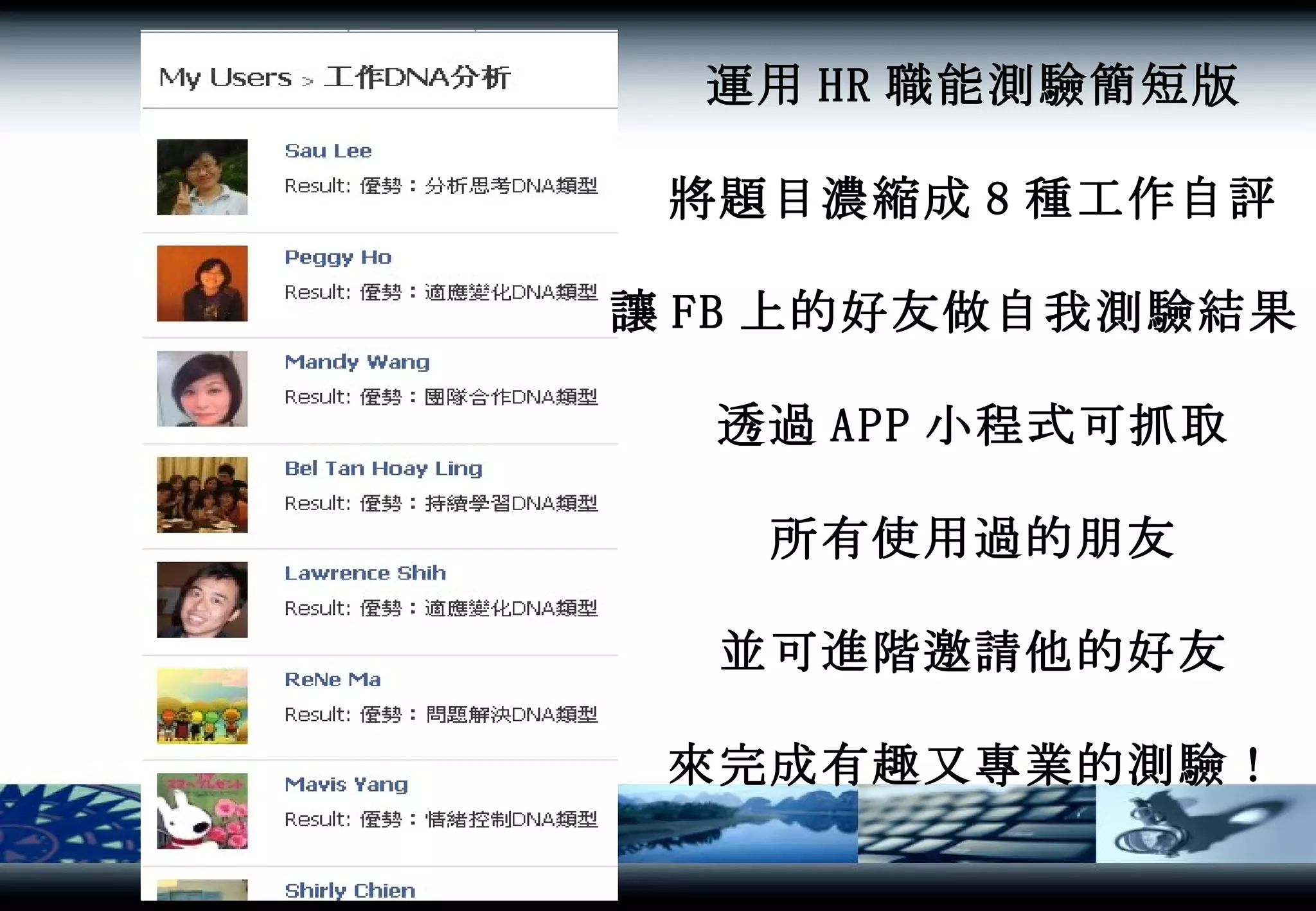 運用 HR 職能測驗簡短版 將題目濃縮成 8 種工作自評 讓 FB 上的好友做自我測驗結果 ! 透過 APP 小程式可抓取 所有使用過的朋友 並可進階邀請他的好友 來完成有趣又專業的測驗！ 