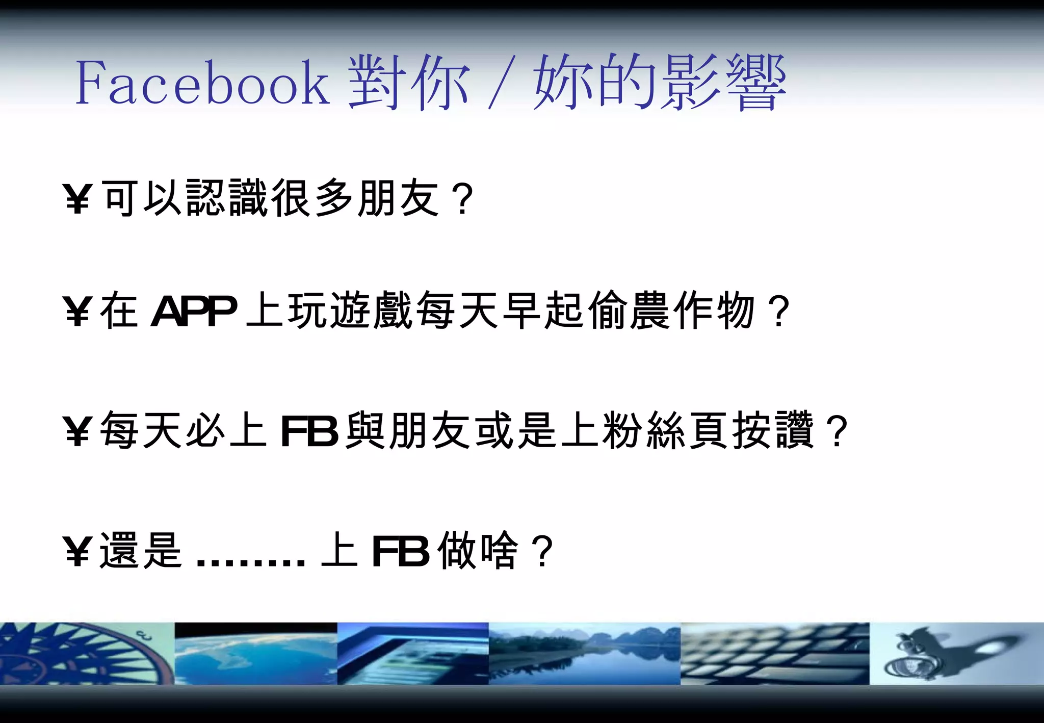 Facebook 對你 / 妳的影響 可以認識很多朋友？ 在 APP 上玩遊戲每天早起偷農作物？ 每天必上 FB 與朋友或是上粉絲頁按讚？ 還是 ........ 上 FB 做啥？ 