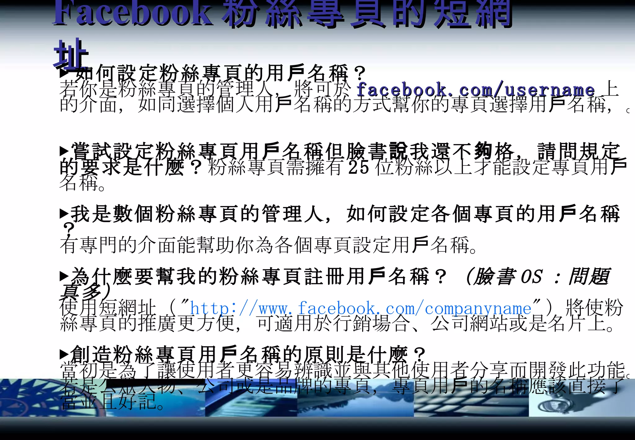 Facebook 粉絲專頁的短網址 ▶ 如何設定粉絲專頁的用戶名稱？ 若你是粉絲專頁的管理人，將可於 facebook.com/username 上的介面，如同選擇個人用戶名稱的方式幫你的專頁選擇用戶名稱，。 ▶嘗試設定粉絲專頁用戶名稱但臉書說我還不夠格，請問規定的要求是什麼？ 粉絲專頁需擁有 25 位粉絲以上才能設定專頁用戶名稱。 ▶我是數個粉絲專頁的管理人，如何設定各個專頁的用戶名稱？ 有專門的介面能幫助你為各個專頁設定用戶名稱。 ▶為什麼要幫我的粉絲專頁註冊用戶名稱？ （臉書 OS ：問題真多） 使用短網址（ " http:// www.facebook.com/companyname " ）將使粉絲專頁的推廣更方便，可適用於行銷場合、公司網站或是名片上。 ▶創造粉絲專頁用戶名稱的原則是什麼？ 當初是為了讓使用者更容易辨識並與其他使用者分享而開發此功能。若是公眾人物、公司或是品牌的專頁，專頁用戶的名稱應該直接了當並且好記。 