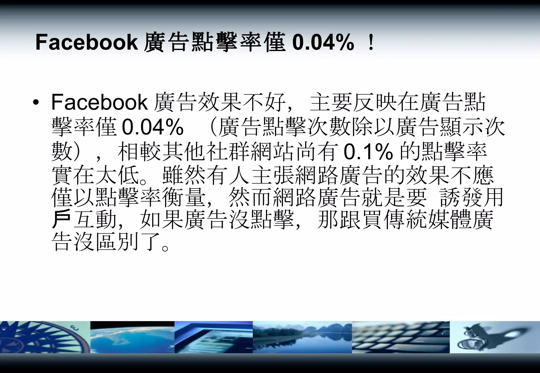 Facebook 廣告點擊率僅 0.04% ！ Facebook 廣告效果不好，主要反映在廣告點擊率僅 0.04%  （廣告點擊次數除以廣告顯示次數），相較其他社群網站尚有 0.1% 的點擊率實在太低。雖然有人主張網路廣告的效果不應僅以點擊率衡量，然而網路廣告就是要 誘發用戶互動，如果廣告沒點擊，那跟買傳統媒體廣告沒區別了。  