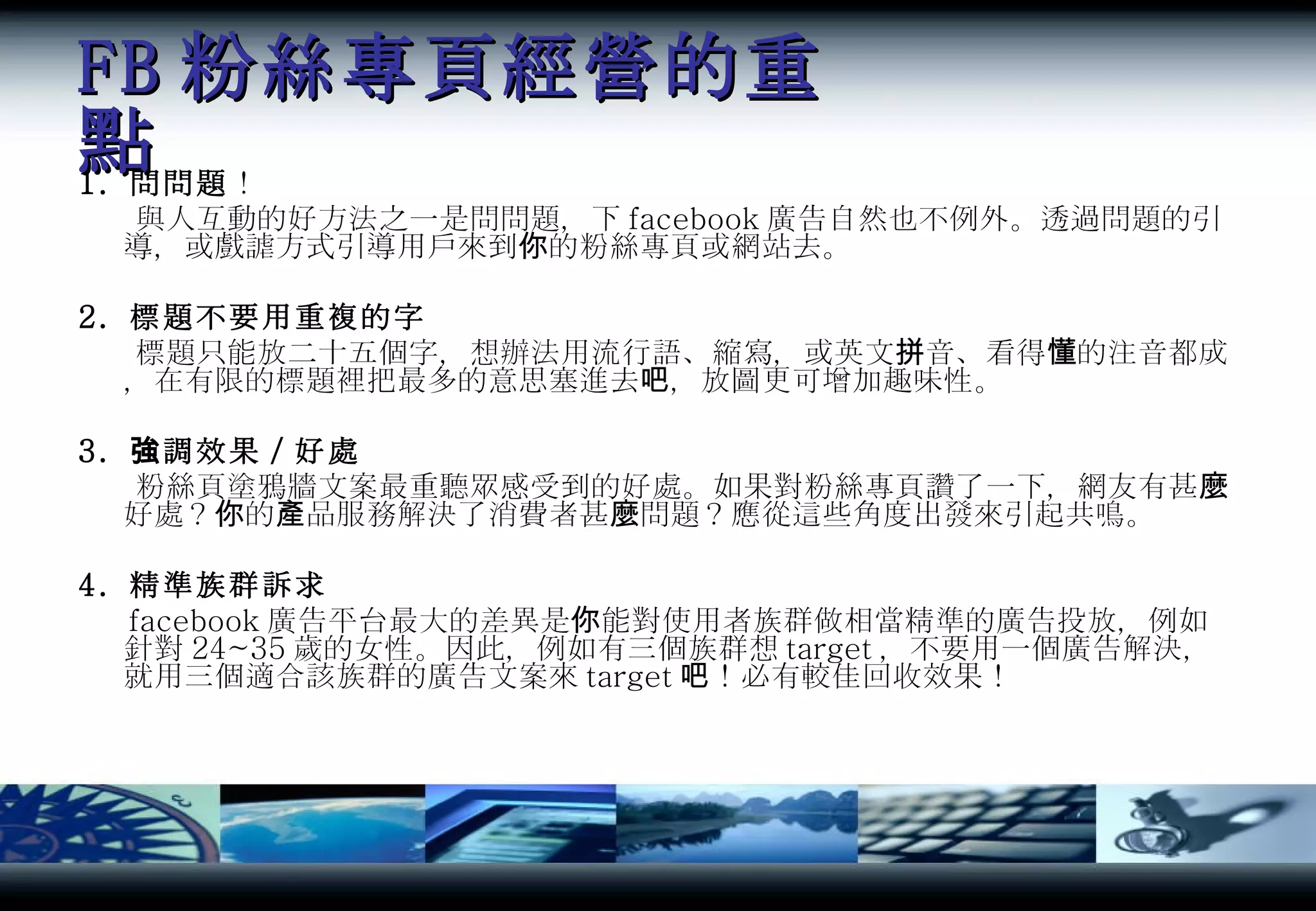 FB 粉絲專頁經營的重點 1.  問問題 ！ 與人互動的好方法之一是問問題，下 facebook 廣告自然也不例外。透過問題的引導，或戲謔方式引導用戶來到你的粉絲專頁或網站去。 2.  標題不要用重複的字 標題只能放二十五個字，想辦法用流行語、縮寫，或英文拼音、看得懂的注音都成，在有限的標題裡把最多的意思塞進去吧，放圖更可增加趣味性。 3.  強調效果／好處 粉絲頁塗鴉牆文案最重聽眾感受到的好處。如果對粉絲專頁讚了一下，網友有甚麼好處？你的產品服務解決了消費者甚麼問題？應從這些角度出發來引起共鳴。 4.  精準族群訴求 facebook 廣告平台最大的差異是你能對使用者族群做相當精準的廣告投放，例如針對 24~35 歲的女性。因此，例如有三個族群想 target ，不要用一個廣告解決，就用三個適合該族群的廣告文案來 target 吧！必有較佳回收效果！ 