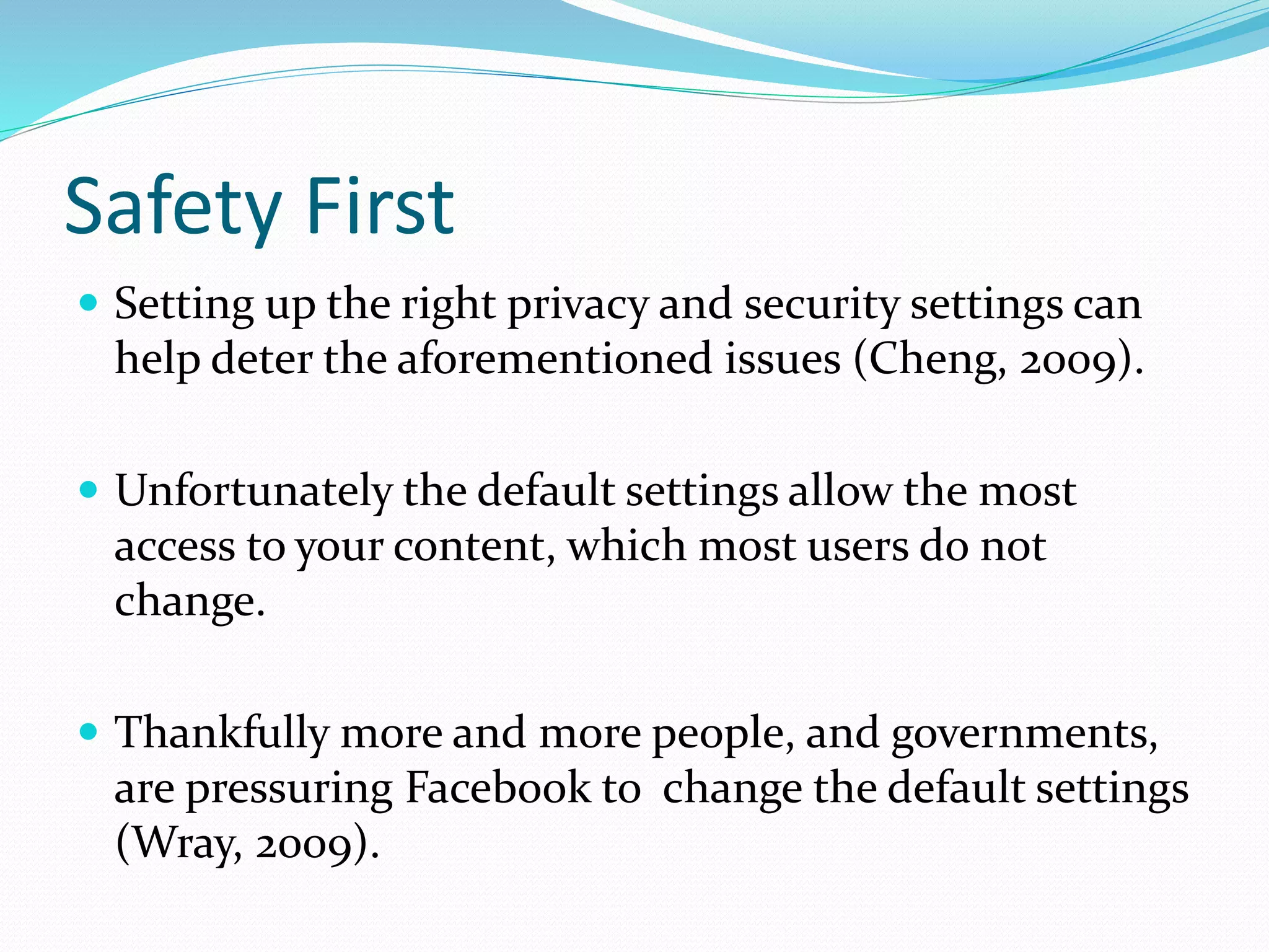 Safety First
 Setting up the right privacy and security settings can
help deter the aforementioned issues (Cheng, 2009).
 Unfortunately the default settings allow the most
access to your content, which most users do not
change.
 Thankfully more and more people, and governments,
are pressuring Facebook to change the default settings
(Wray, 2009).
 