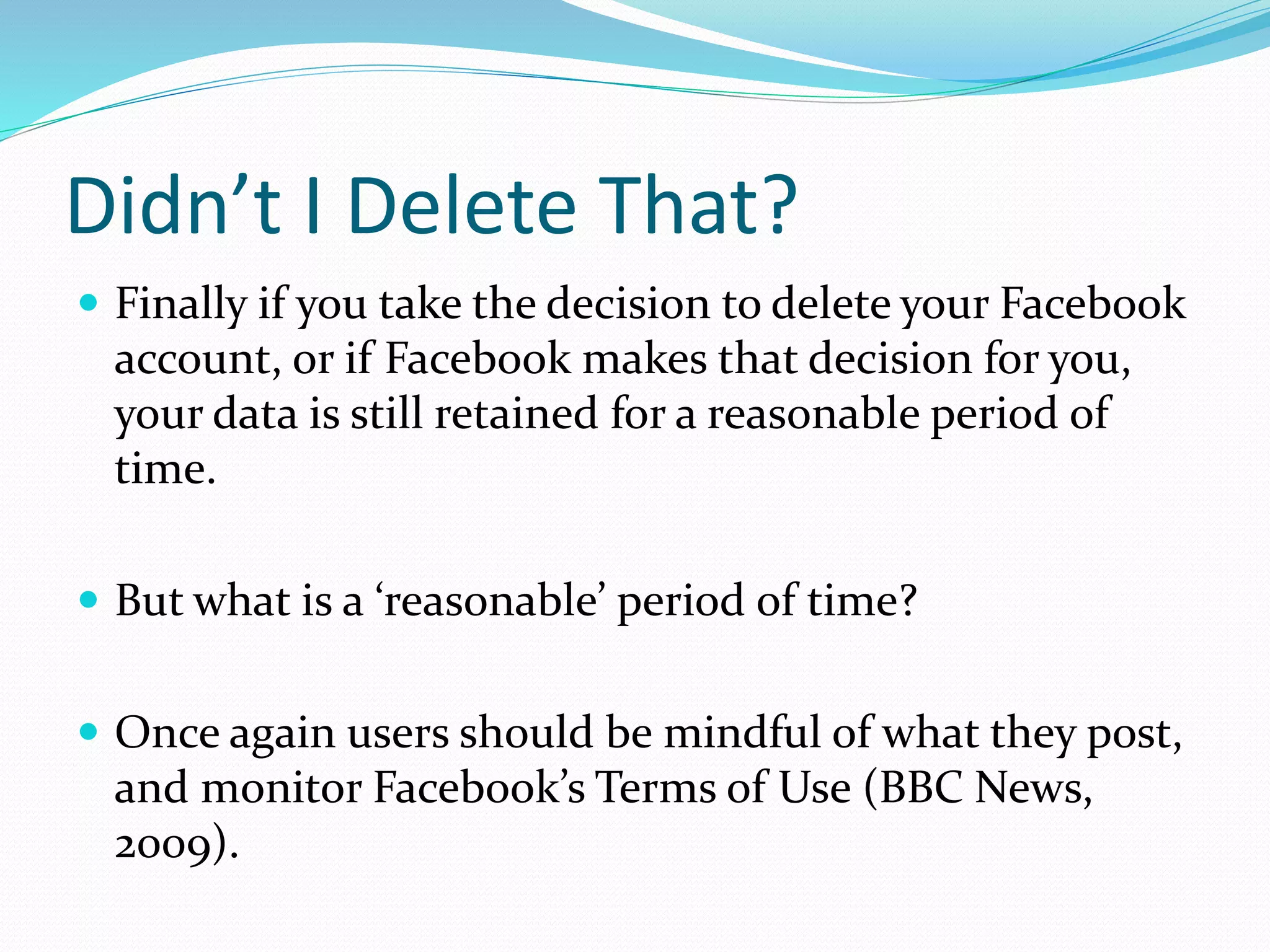 Didn’t I Delete That?
 Finally if you take the decision to delete your Facebook
account, or if Facebook makes that decision for you,
your data is still retained for a reasonable period of
time.
 But what is a ‘reasonable’ period of time?
 Once again users should be mindful of what they post,
and monitor Facebook’s Terms of Use (BBC News,
2009).
 