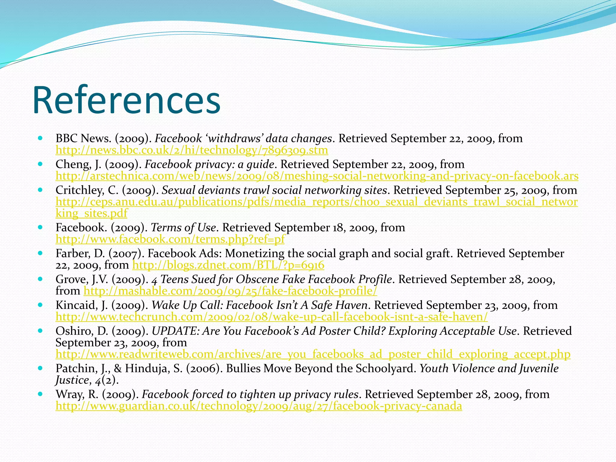 References
 BBC News. (2009). Facebook ‘withdraws’ data changes. Retrieved September 22, 2009, from
http://news.bbc.co.uk/2/hi/technology/7896309.stm
 Cheng, J. (2009). Facebook privacy: a guide. Retrieved September 22, 2009, from
http://arstechnica.com/web/news/2009/08/meshing-social-networking-and-privacy-on-facebook.ars
 Critchley, C. (2009). Sexual deviants trawl social networking sites. Retrieved September 25, 2009, from
http://ceps.anu.edu.au/publications/pdfs/media_reports/choo_sexual_deviants_trawl_social_networ
king_sites.pdf
 Facebook. (2009). Terms of Use. Retrieved September 18, 2009, from
http://www.facebook.com/terms.php?ref=pf
 Farber, D. (2007). Facebook Ads: Monetizing the social graph and social graft. Retrieved September
22, 2009, from http://blogs.zdnet.com/BTL/?p=6916
 Grove, J.V. (2009). 4 Teens Sued for Obscene Fake Facebook Profile. Retrieved September 28, 2009,
from http://mashable.com/2009/09/25/fake-facebook-profile/
 Kincaid, J. (2009). Wake Up Call: Facebook Isn’t A Safe Haven. Retrieved September 23, 2009, from
http://www.techcrunch.com/2009/02/08/wake-up-call-facebook-isnt-a-safe-haven/
 Oshiro, D. (2009). UPDATE: Are You Facebook’s Ad Poster Child? Exploring Acceptable Use. Retrieved
September 23, 2009, from
http://www.readwriteweb.com/archives/are_you_facebooks_ad_poster_child_exploring_accept.php
 Patchin, J., & Hinduja, S. (2006). Bullies Move Beyond the Schoolyard. Youth Violence and Juvenile
Justice, 4(2).
 Wray, R. (2009). Facebook forced to tighten up privacy rules. Retrieved September 28, 2009, from
http://www.guardian.co.uk/technology/2009/aug/27/facebook-privacy-canada
 