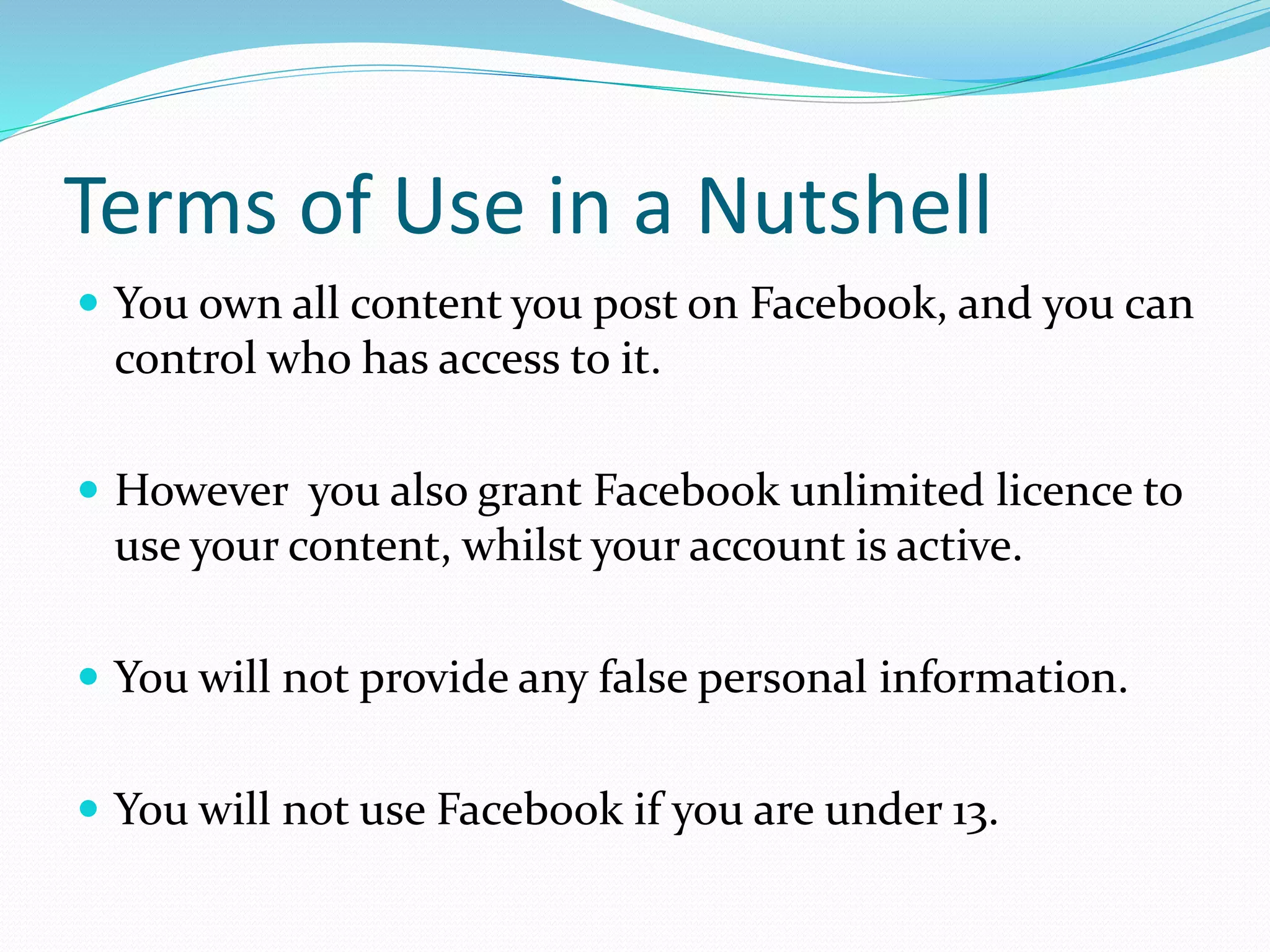 Terms of Use in a Nutshell
 You own all content you post on Facebook, and you can
control who has access to it.
 However you also grant Facebook unlimited licence to
use your content, whilst your account is active.
 You will not provide any false personal information.
 You will not use Facebook if you are under 13.
 