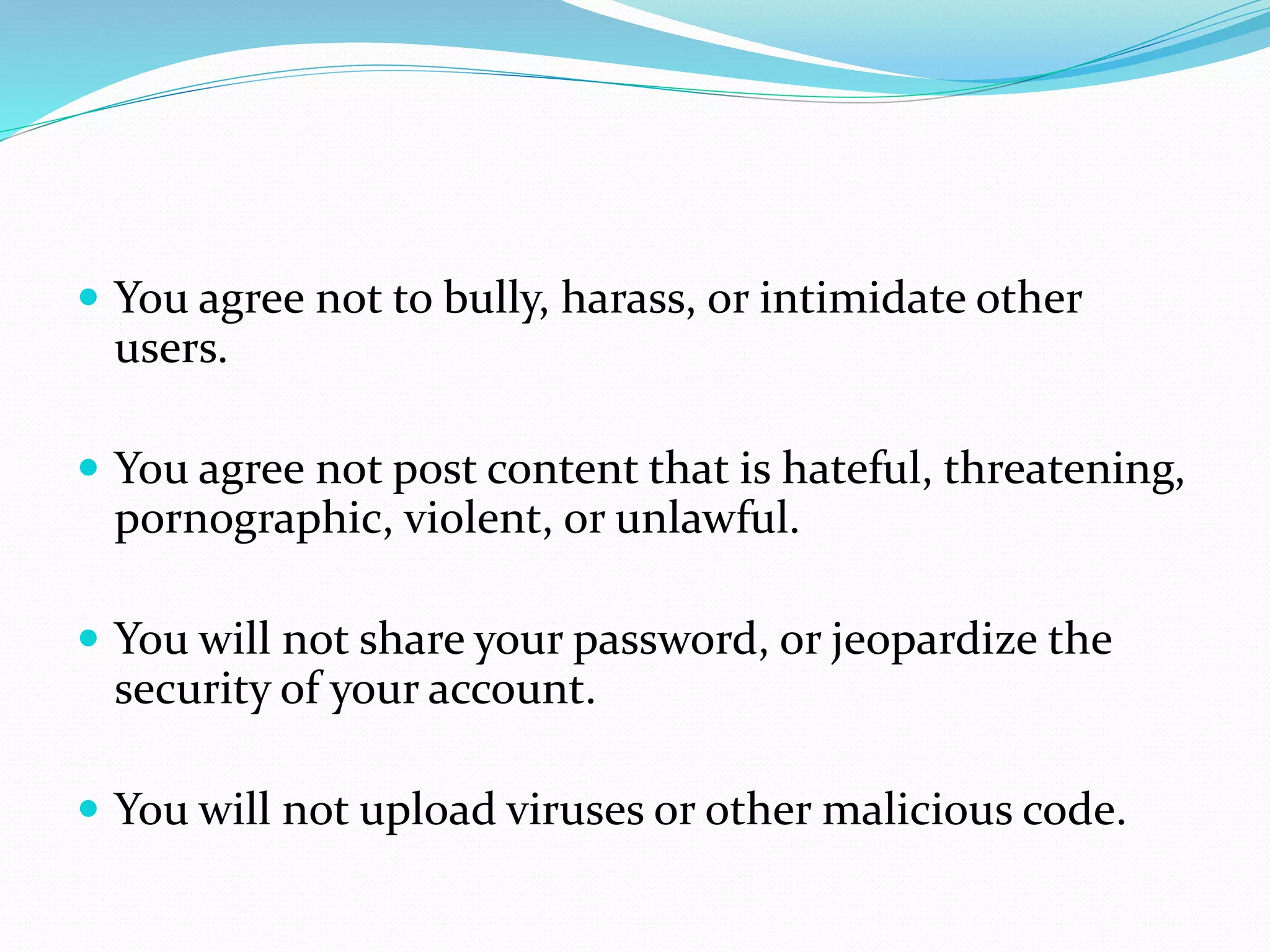  You agree not to bully, harass, or intimidate other
users.
 You agree not post content that is hateful, threatening,
pornographic, violent, or unlawful.
 You will not share your password, or jeopardize the
security of your account.
 You will not upload viruses or other malicious code.
 