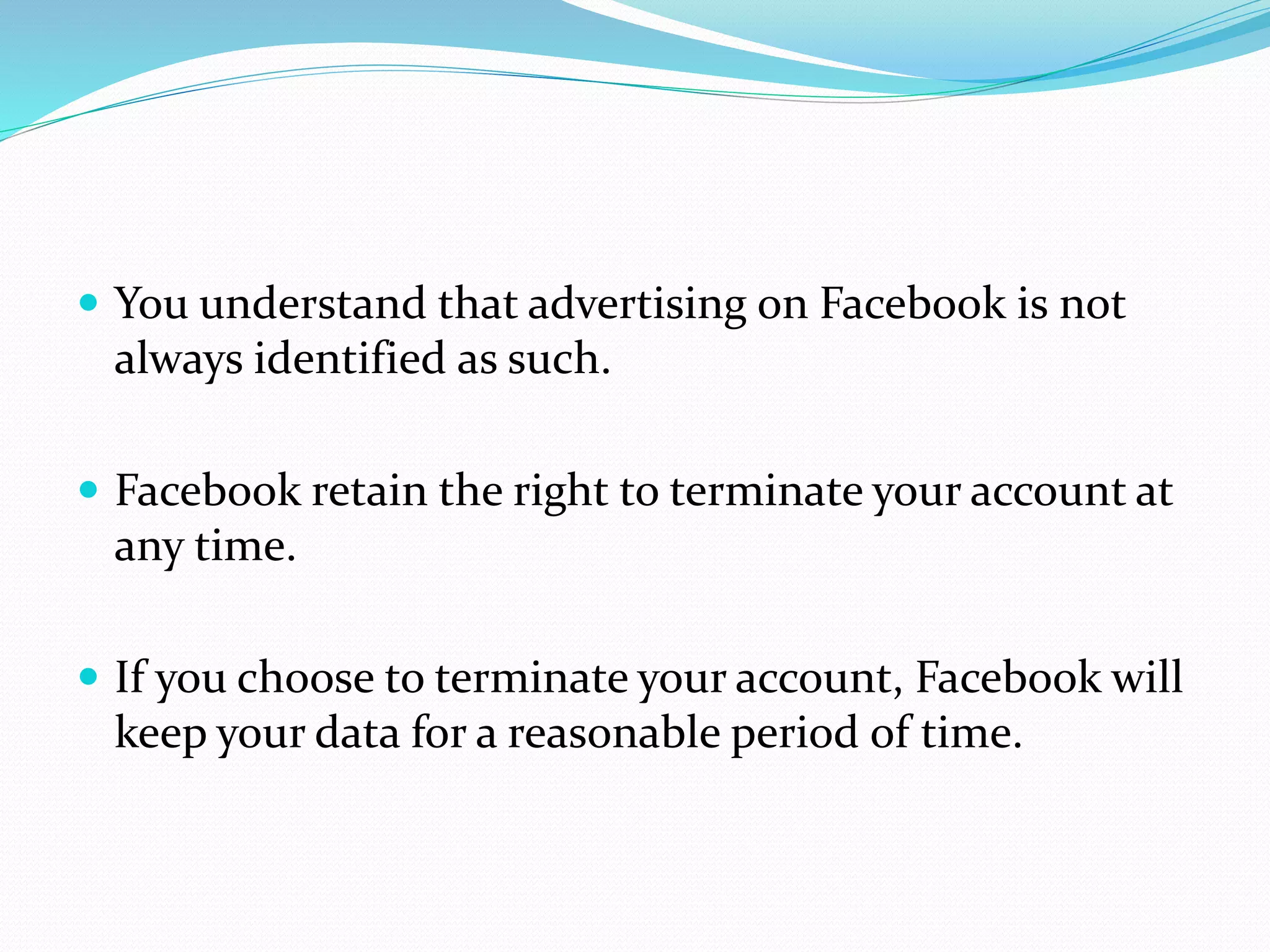  You understand that advertising on Facebook is not
always identified as such.
 Facebook retain the right to terminate your account at
any time.
 If you choose to terminate your account, Facebook will
keep your data for a reasonable period of time.
 