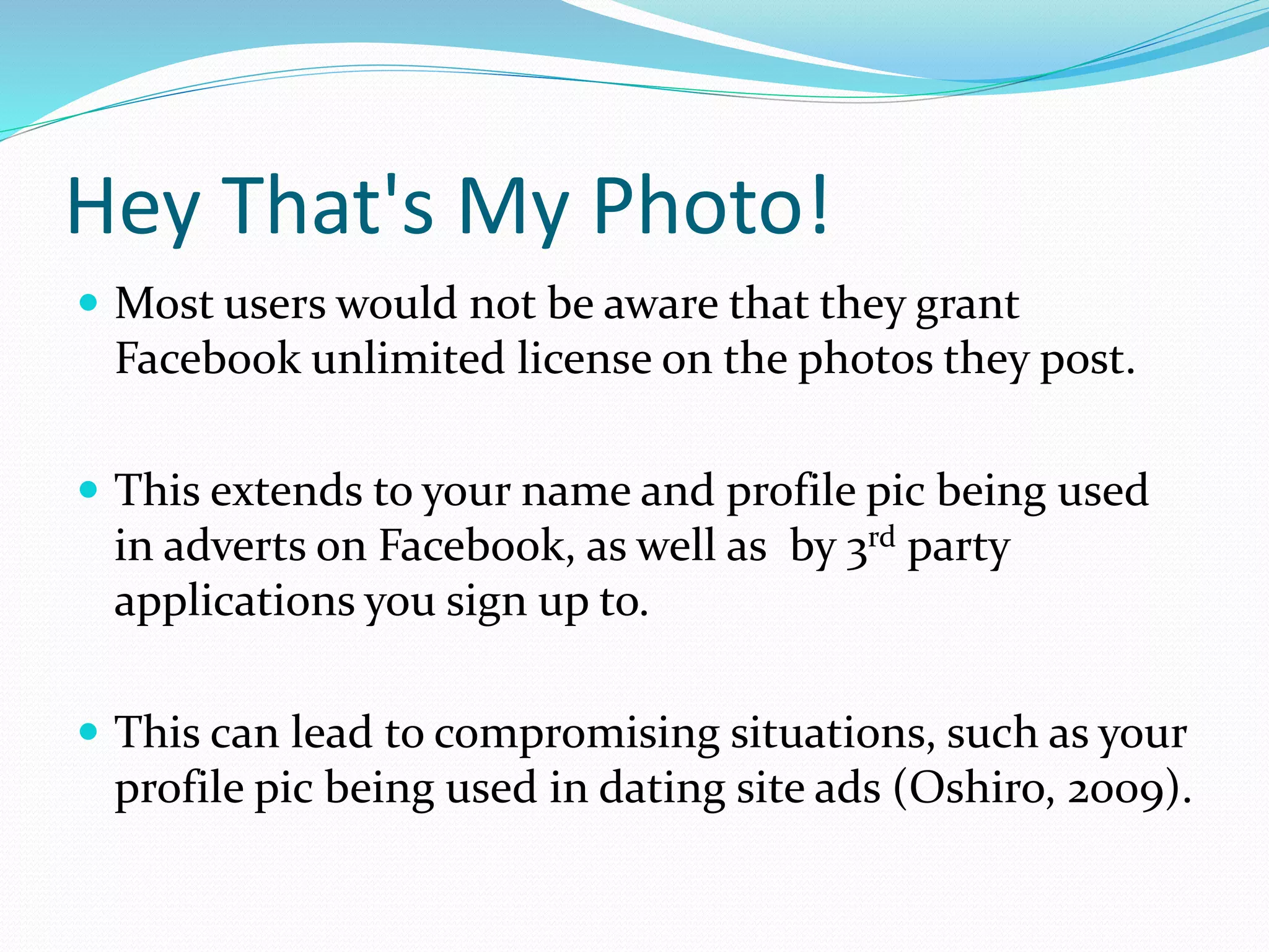Hey That's My Photo!
 Most users would not be aware that they grant
Facebook unlimited license on the photos they post.
 This extends to your name and profile pic being used
in adverts on Facebook, as well as by 3rd party
applications you sign up to.
 This can lead to compromising situations, such as your
profile pic being used in dating site ads (Oshiro, 2009).
 