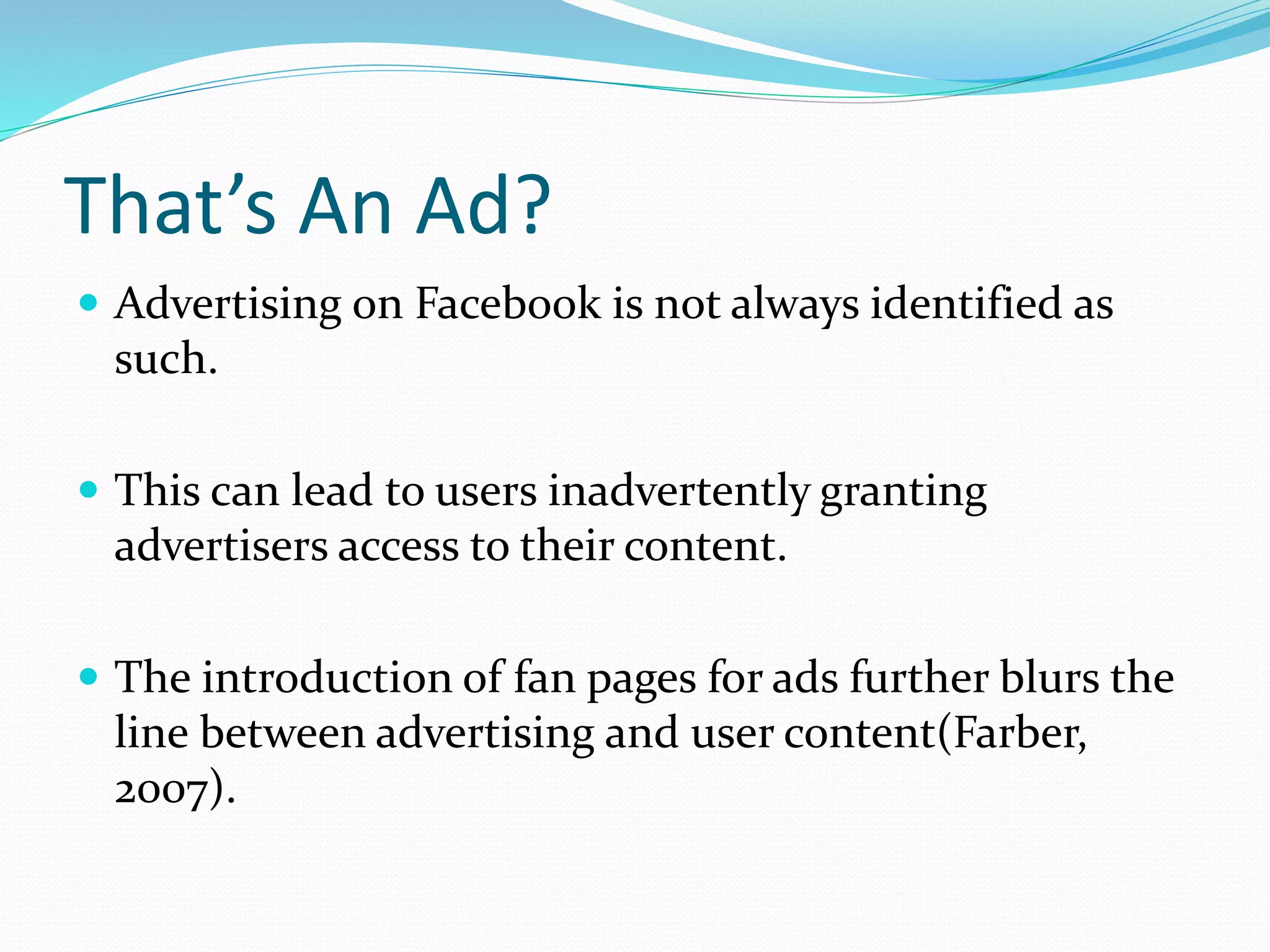 That’s An Ad?
 Advertising on Facebook is not always identified as
such.
 This can lead to users inadvertently granting
advertisers access to their content.
 The introduction of fan pages for ads further blurs the
line between advertising and user content(Farber,
2007).
 