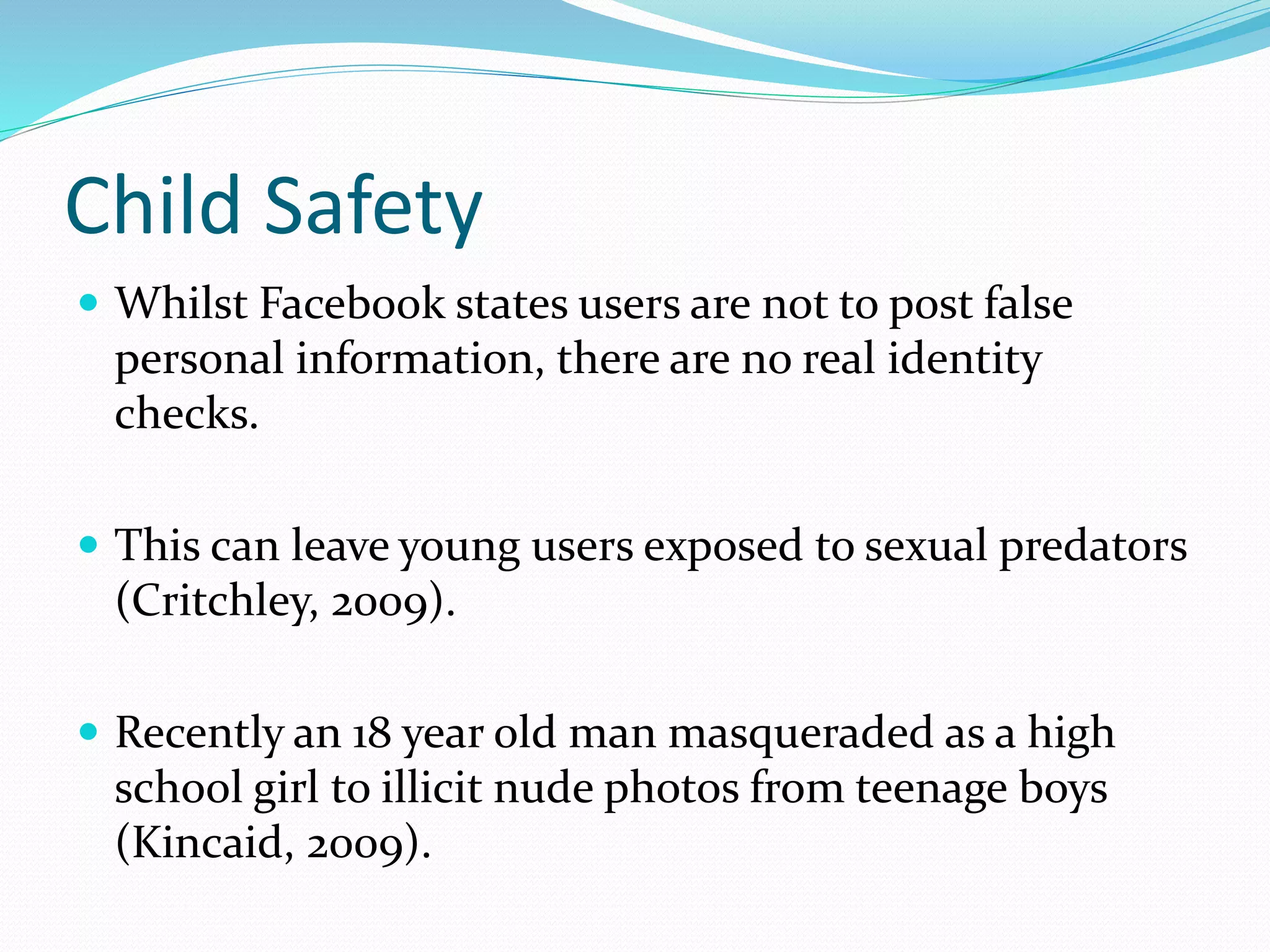 Child Safety
 Whilst Facebook states users are not to post false
personal information, there are no real identity
checks.
 This can leave young users exposed to sexual predators
(Critchley, 2009).
 Recently an 18 year old man masqueraded as a high
school girl to illicit nude photos from teenage boys
(Kincaid, 2009).
 