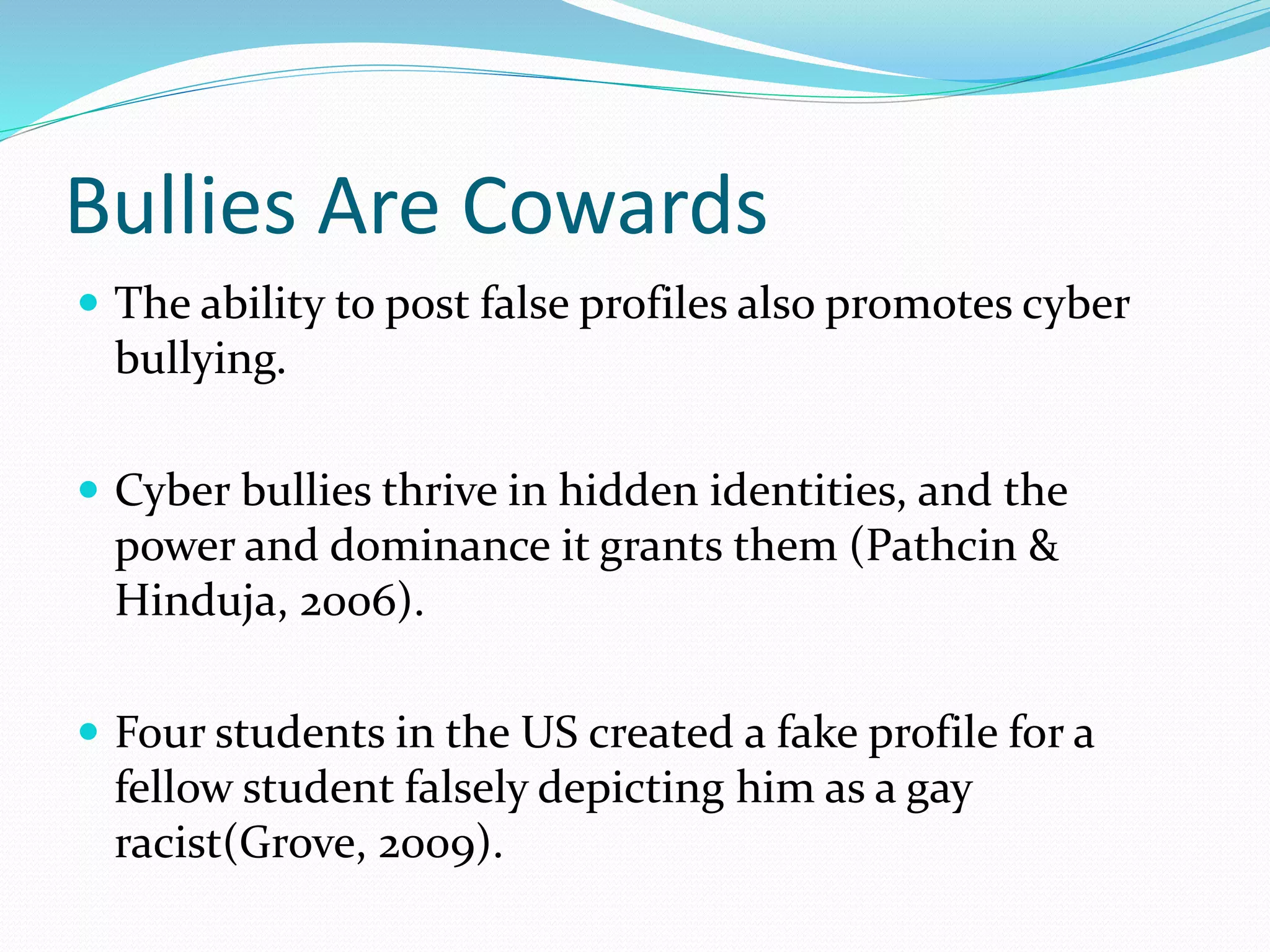 Bullies Are Cowards
 The ability to post false profiles also promotes cyber
bullying.
 Cyber bullies thrive in hidden identities, and the
power and dominance it grants them (Pathcin &
Hinduja, 2006).
 Four students in the US created a fake profile for a
fellow student falsely depicting him as a gay
racist(Grove, 2009).
 