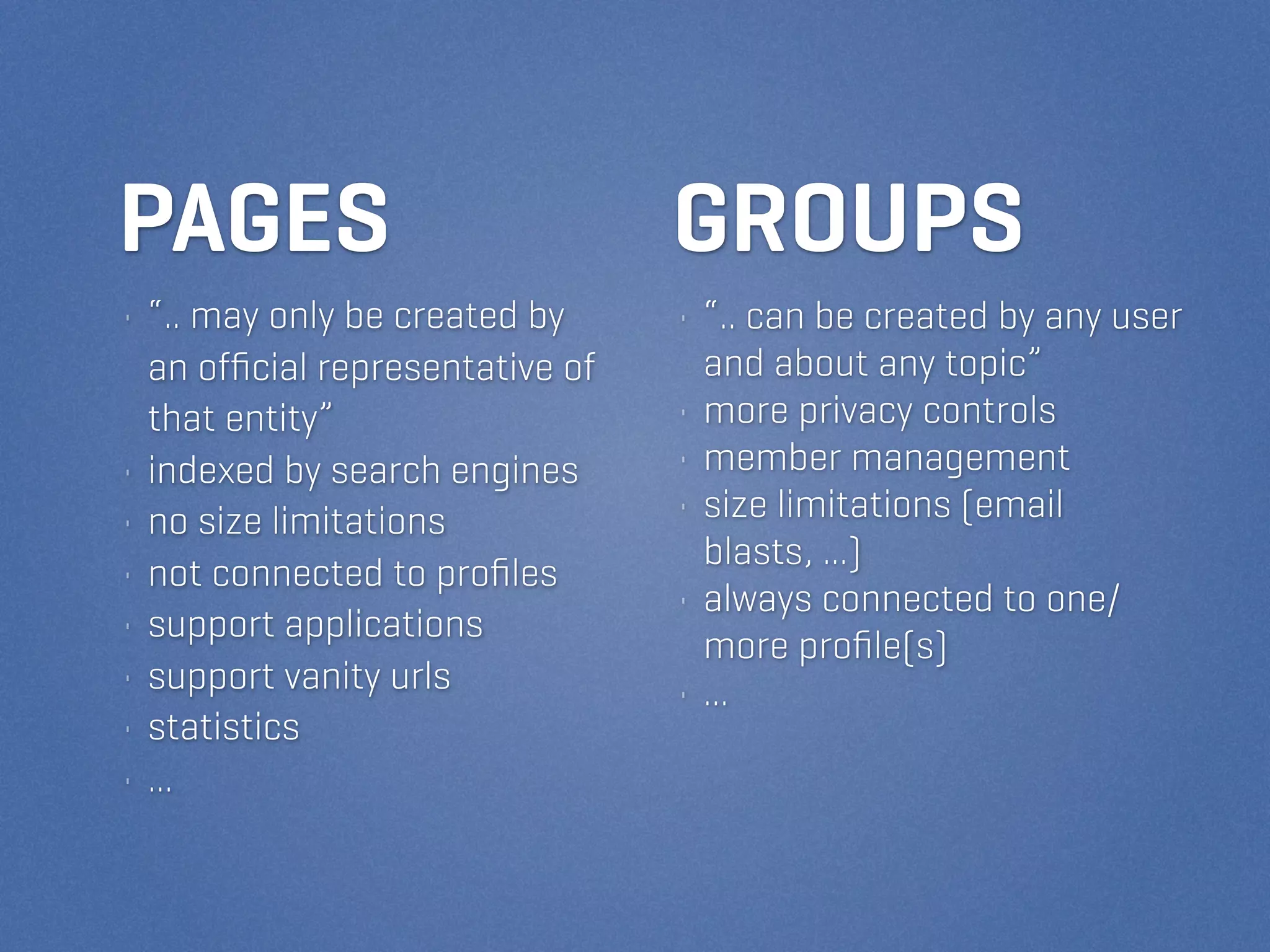 PAGES                            GROUPS
• “.. may only be created by     • “.. can be created by any user
  an ofﬁcial representative of     and about any topic”
  that entity”                   • more privacy controls
• indexed by search engines      • member management
• no size limitations            • size limitations (email
                                   blasts, ...)
• not connected to proﬁles
                                 • always connected to one/
• support applications
                                   more proﬁle(s)
• support vanity urls            • ...
• statistics
• ...
 